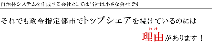 自治体システムを作成する会社としては当社は小さな会社です。それでも政令指定都市でトップシェアを続けているのには理由があります!